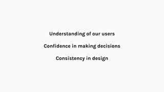 Understanding of our users
Confidence in making decisions
Consistency in design
 