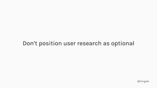 @timgale
Don’t position user research as optional
 
