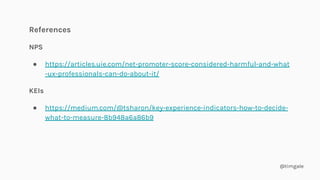 @timgale
References
NPS
● https://articles.uie.com/net-promoter-score-considered-harmful-and-what
-ux-professionals-can-do-about-it/
KEIs
● https://medium.com/@tsharon/key-experience-indicators-how-to-decide-
what-to-measure-8b948a6a86b9
 