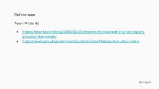 @timgale
References
Team Maturity
● https://monzo.com/blog/2018/06/25/monzos-transparent-engineering-pro
gression-framework/
● https://www.gov.uk/government/publications/7-lenses-maturity-matrix
 