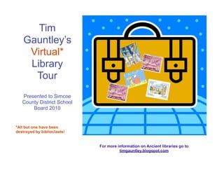 Tim
    Gauntley’s
     Virtual*
     Library
      Tour
   Presented to Simcoe
   County District School
       Board 2010


*All but one have been
destroyed by biblioclasts!


                             For more information on Ancient libraries go to
                                       timgauntley.blogspot.com
 