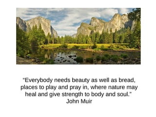 “Everybody needs beauty as well as bread,
places to play and pray in, where nature may
heal and give strength to body and soul.”
John Muir
 