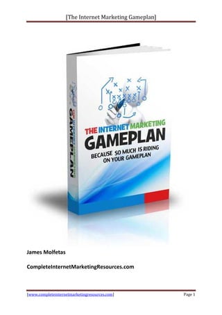 [The Internet Marketing Gameplan
                    The                    Gameplan]




James Molfetas

CompleteInternetMarketingResources.com



 www.completeinternetmarketingresources.com]
[www.completeinternetmarketingresources.com            Page 1
 