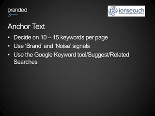 Anchor Text
• Decide on 10 – 15 keywords per page
• Use ‘Brand’ and ‘Noise’ signals
• Use the Google Keyword tool/Suggest/Related
  Searches
 