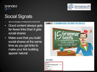 Social Signals
•   http://www.blueglass.com/blog/secrets-of-viral-content/

• Good content always gets
  far fewer links than it gets
  social shares
• Make sure that you build
  social shares at the same
  time as you get links to
  make your link building
  appear natural
 