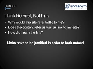 Think Referral, Not Link
• Why would this site refer traffic to me?
• Does the content refer as well as link to my site?
• How did I earn the link?

 Links have to be justified in order to look natural
 