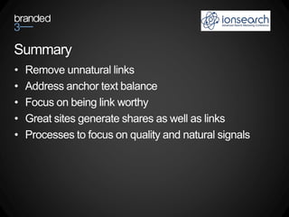 Summary
•   Remove unnatural links
•   Address anchor text balance
•   Focus on being link worthy
•   Great sites generate shares as well as links
•   Processes to focus on quality and natural signals
 