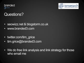 Questions?

• seowizz.net & blogstorm.co.uk
• www.branded3.com

• twitter.com/tim_grice
• tim.grice@branded3.com

• We do free link analysis and link strategy for those
  who email me
 