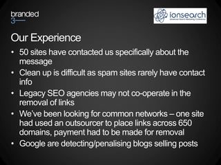 Our Experience
• 50 sites have contacted us specifically about the
  message
• Clean up is difficult as spam sites rarely have contact
  info
• Legacy SEO agencies may not co-operate in the
  removal of links
• We’ve been looking for common networks – one site
  had used an outsourcer to place links across 650
  domains, payment had to be made for removal
• Google are detecting/penalising blogs selling posts
 