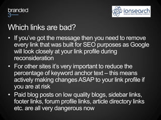 Which links are bad?
• If you’ve got the message then you need to remove
  every link that was built for SEO purposes as Google
  will look closely at your link profile during
  reconsideration
• For other sites it’s very important to reduce the
  percentage of keyword anchor text – this means
  actively making changes ASAP to your link profile if
  you are at risk
• Paid blog posts on low quality blogs, sidebar links,
  footer links, forum profile links, article directory links
  etc. are all very dangerous now
 