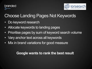 Choose Landing Pages Not Keywords
•   Do keyword research
•   Allocate keywords to landing pages
•   Prioritise pages by sum of keyword search volume
•   Vary anchor text across all keywords
•   Mix in brand variations for good measure

         Google wants to rank the best result
 