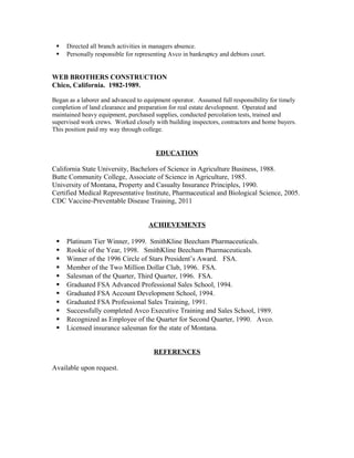 ? Directed all branch activities in managers absence.
? Personally responsible for representing Avco in bankruptcy and debtors court.
WEB BROTHERS CONSTRUCTION
Chico, California. 1982-1989.
Began as a laborer and advanced to equipment operator. Assumed full responsibility for timely
completion of land clearance and preparation for real estate development. Operated and
maintained heavy equipment, purchased supplies, conducted percolation tests, trained and
supervised work crews. Worked closely with building inspectors, contractors and home buyers.
This position paid my way through college.
EDUCATION
California State University, Bachelors of Science in Agriculture Business, 1988.
Butte Community College, Associate of Science in Agriculture, 1985.
University of Montana, Property and Casualty Insurance Principles, 1990.
Certified Medical Representative Institute, Pharmaceutical and Biological Science, 2005.
CDC Vaccine-Preventable Disease Training, 2011
ACHIEVEMENTS
? Platinum Tier Winner, 1999. SmithKline Beecham Pharmaceuticals.
? Rookie of the Year, 1998. SmithKline Beecham Pharmaceuticals.
? Winner of the 1996 Circle of Stars Presidents Award. FSA.
? Member of the Two Million Dollar Club, 1996. FSA.
? Salesman of the Quarter, Third Quarter, 1996. FSA.
? Graduated FSA Advanced Professional Sales School, 1994.
? Graduated FSA Account Development School, 1994.
? Graduated FSA Professional Sales Training, 1991.
? Successfully completed Avco Executive Training and Sales School, 1989.
? Recognized as Employee of the Quarter for Second Quarter, 1990. Avco.
? Licensed insurance salesman for the state of Montana.
REFERENCES
Available upon request.
 