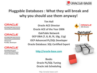 http://oracle-base.com
Pluggable	
  Databases	
  :	
  What	
  they	
  will	
  break	
  and	
  
why	
  you	
  should	
  use	
  them	
  anyway!	
  
Tim	
  Hall	
  
Oracle	
  ACE	
  Director	
  
Oracle	
  ACE	
  of	
  the	
  Year	
  2006	
  
OakTable	
  Network	
  
OCP	
  DBA	
  (7,	
  8,	
  8i,	
  9i,	
  10g,	
  11g)	
  
OCP	
  Advanced	
  PL/SQL	
  Developer	
  
Oracle	
  Database:	
  SQL	
  CerTﬁed	
  Expert	
  
	
  
hWp://oracle-­‐base.com	
  
	
  
Books	
  
Oracle	
  PL/SQL	
  Tuning	
  
Oracle	
  Job	
  Scheduling	
  
 