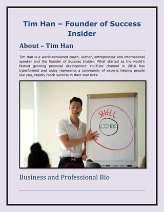Tim Han – Founder of Success
Insider
About – Tim Han
Tim Han is a world-renowned coach, author, entrepreneur and international
speaker and the founder of Success Insider. What started as the world’s
fastest growing personal development YouTube channel in 2016 has
transformed and today represents a community of experts helping people
like you, rapidly reach success in their own lives.
Business and Professional Bio
 