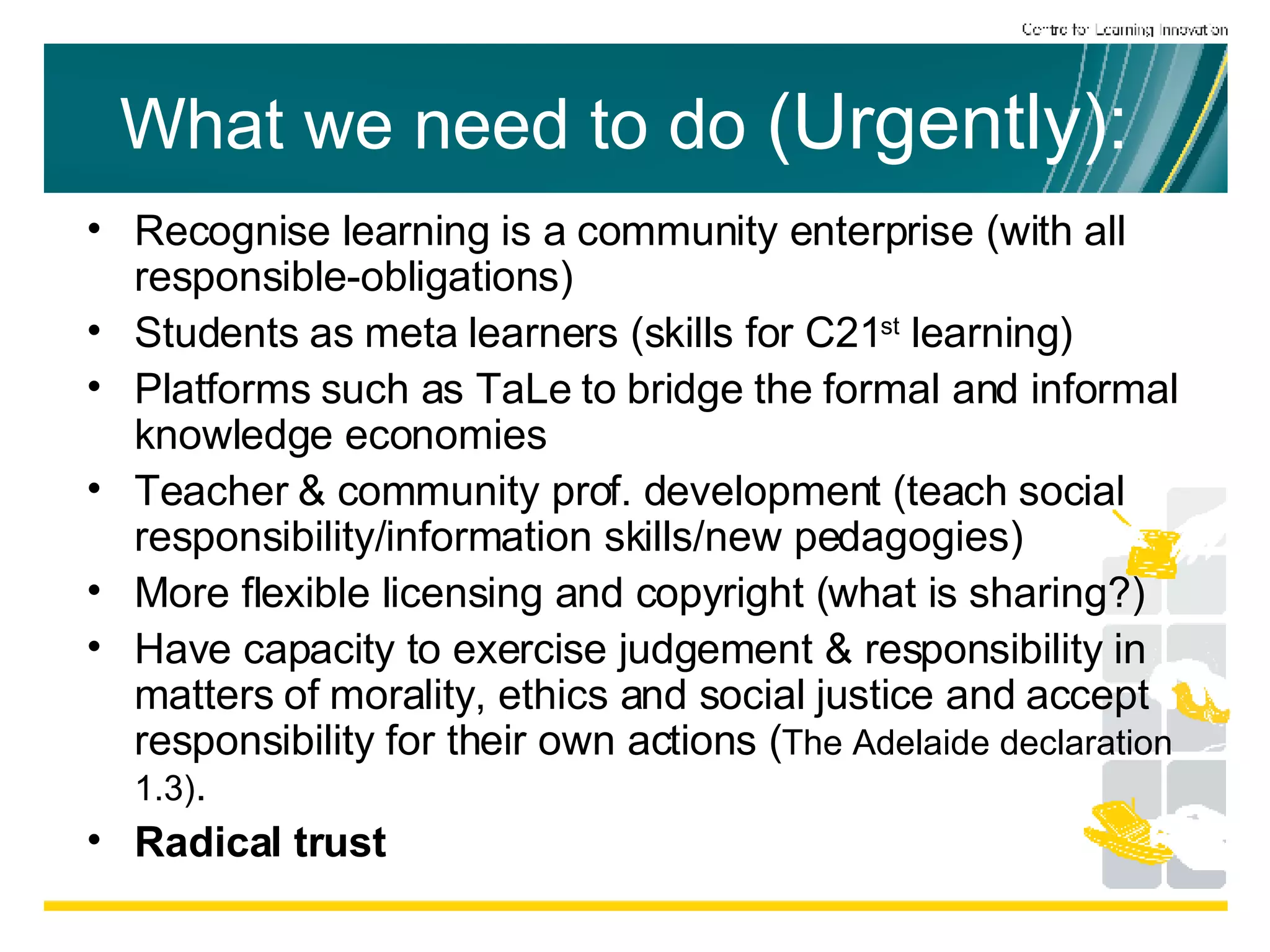 What we need to do  (Urgently):   Recognise learning is a community enterprise (with all responsible-obligations) Students as meta learners (skills for C21 st  learning) Platforms such as TaLe to bridge the formal and informal knowledge economies Teacher & community prof. development (teach social responsibility/information skills/new pedagogies) More flexible licensing and copyright (what is sharing?) Have capacity to exercise judgement & responsibility in matters of morality, ethics and social justice and accept responsibility for their own actions ( The Adelaide declaration 1.3) . Radical trust 