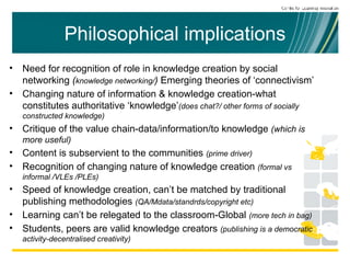 Philosophical implications Need for recognition of role in knowledge creation by social networking  ( knowledge networking/ )  Emerging theories of ‘connectivism’ Changing nature of information & knowledge creation-what constitutes authoritative ‘knowledge’ (does chat?/ other forms of socially constructed knowledge) Critique of the value chain-data/information/to knowledge  (which is more useful) Content is subservient to the communities  (prime driver) Recognition of changing nature of knowledge creation  (formal vs informal /VLEs /PLEs) Speed of knowledge creation, can’t be matched by traditional publishing methodologies  (QA/Mdata/standrds/copyright etc) Learning can’t be relegated to the classroom-Global  (more tech in bag) Students, peers are valid knowledge creators  (publishing is a democratic activity-decentralised creativity) 