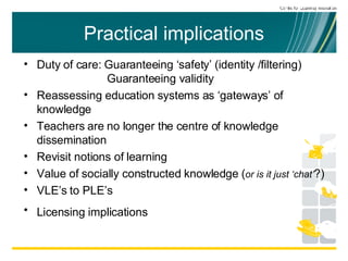 Practical implications Duty of care: Guaranteeing ‘safety’ (identity /filtering)  Guaranteeing validity Reassessing education systems as ‘gateways’ of knowledge Teachers are no longer the centre of knowledge dissemination Revisit notions of learning Value of socially constructed knowledge ( or is it just ‘chat’ ?) VLE’s to PLE’s Licensing implications   