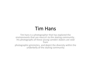 Tim Hans
      Tim hans is a photographer that has explored the
 environments that are mecca’s to the skating community .
  His photographs of these young camden skaters are void
                            from
photographic gimmickry and depict the diversity within the
           underbelly of the skating community
 