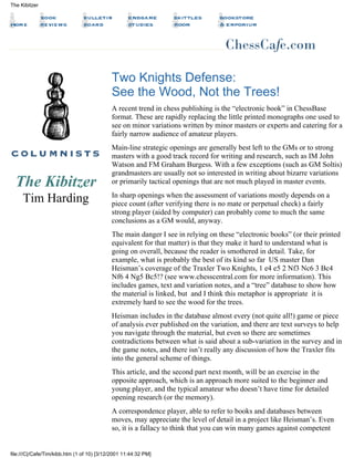 The Kibitzer
Tim Harding
Two Knights Defense:
See the Wood, Not the Trees!
A recent trend in chess publishing is the “electronic book” in ChessBase
format. These are rapidly replacing the little printed monographs one used to
see on minor variations written by minor masters or experts and catering for a
fairly narrow audience of amateur players.
Main-line strategic openings are generally best left to the GMs or to strong
masters with a good track record for writing and research, such as IM John
Watson and FM Graham Burgess. With a few exceptions (such as GM Soltis)
grandmasters are usually not so interested in writing about bizarre variations
or primarily tactical openings that are not much played in master events.
In sharp openings when the assessment of variations mostly depends on a
piece count (after verifying there is no mate or perpetual check) a fairly
strong player (aided by computer) can probably come to much the same
conclusions as a GM would, anyway.
The main danger I see in relying on these “electronic books” (or their printed
equivalent for that matter) is that they make it hard to understand what is
going on overall, because the reader is smothered in detail. Take, for
example, what is probably the best of its kind so far US master Dan
Heisman’s coverage of the Traxler Two Knights, 1 e4 e5 2 Nf3 Nc6 3 Bc4
Nf6 4 Ng5 Bc5!? (see www.chesscentral.com for more information). This
includes games, text and variation notes, and a “tree” database to show how
the material is linked, but and I think this metaphor is appropriate it is
extremely hard to see the wood for the trees.
Heisman includes in the database almost every (not quite all!) game or piece
of analysis ever published on the variation, and there are text surveys to help
you navigate through the material, but even so there are sometimes
contradictions between what is said about a sub-variation in the survey and in
the game notes, and there isn’t really any discussion of how the Traxler fits
into the general scheme of things.
This article, and the second part next month, will be an exercise in the
opposite approach, which is an approach more suited to the beginner and
young player, and the typical amateur who doesn’t have time for detailed
opening research (or the memory).
A correspondence player, able to refer to books and databases between
moves, may appreciate the level of detail in a project like Heisman’s. Even
so, it is a fallacy to think that you can win many games against competent
The Kibitzer
file:///C|/Cafe/Tim/kibb.htm (1 of 10) [3/12/2001 11:44:32 PM]
 