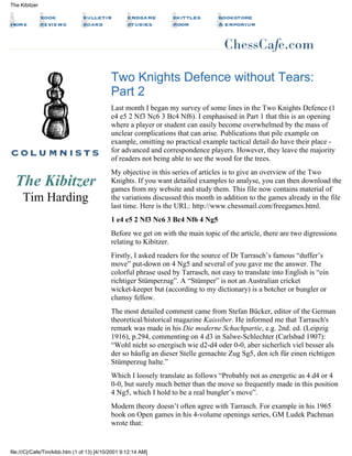 The Kibitzer
Tim Harding
Two Knights Defence without Tears:
Part 2
Last month I began my survey of some lines in the Two Knights Defence (1
e4 e5 2 Nf3 Nc6 3 Bc4 Nf6). I emphasised in Part 1 that this is an opening
where a player or student can easily become overwhelmed by the mass of
unclear complications that can arise. Publications that pile example on
example, omitting no practical example tactical detail do have their place -
for advanced and correspondence players. However, they leave the majority
of readers not being able to see the wood for the trees.
My objective in this series of articles is to give an overview of the Two
Knights. If you want detailed examples to analyse, you can then download the
games from my website and study them. This file now contains material of
the variations discussed this month in addition to the games already in the file
last time. Here is the URL: http://www.chessmail.com/freegames.html.
1 e4 e5 2 Nf3 Nc6 3 Bc4 Nf6 4 Ng5
Before we get on with the main topic of the article, there are two digressions
relating to Kibitzer.
Firstly, I asked readers for the source of Dr Tarrasch’s famous “duffer’s
move” put-down on 4 Ng5 and several of you gave me the answer. The
colorful phrase used by Tarrasch, not easy to translate into English is “ein
richtiger Stümperzug”. A “Stümper” is not an Australian cricket
wicket-keeper but (according to my dictionary) is a botcher or bungler or
clumsy fellow.
The most detailed comment came from Stefan Bücker, editor of the German
theoretical/historical magazine Kaissiber. He informed me that Tarrasch's
remark was made in his Die moderne Schachpartie, e.g. 2nd. ed. (Leipzig
1916), p.294, commenting on 4 d3 in Salwe-Schlechter (Carlsbad 1907):
“Wohl nicht so energisch wie d2-d4 oder 0-0, aber sicherlich viel besser als
der so häufig an dieser Stelle gemachte Zug Sg5, den ich für einen richtigen
Stümperzug halte.”
Which I loosely translate as follows “Probably not as energetic as 4 d4 or 4
0-0, but surely much better than the move so frequently made in this position
4 Ng5, which I hold to be a real bungler’s move”.
Modern theory doesn’t often agree with Tarrasch. For example in his 1965
book on Open games in his 4-volume openings series, GM Ludek Pachman
wrote that:
The Kibitzer
file:///C|/Cafe/Tim/kibb.htm (1 of 13) [4/10/2001 9:12:14 AM]
 