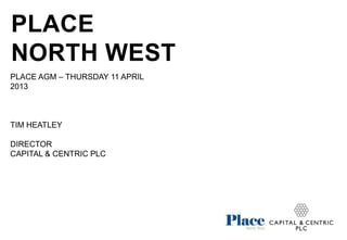 PLACE
NORTH WEST
PLACE AGM – THURSDAY 11 APRIL
2013



TIM HEATLEY

DIRECTOR
CAPITAL & CENTRIC PLC
 