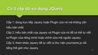 Có 3 cấp độ sử dụng JQuery
11
Cấp 1: dùng trực tiếp Jquery hoặc Plugin của nó mà không cần
hiểu bản chất.
Cấp 2: hiểu bản chất của Jquery và Plugin của nó để có thể tự viết
ra Plugin của riêng mình hoặc chỉnh sửa mã nguồn Jquery.
Cấp 3: tham khảo Jquery để tự viết ra thư viện yourname.js nổi
tiếng thế giới như Jquery.
 