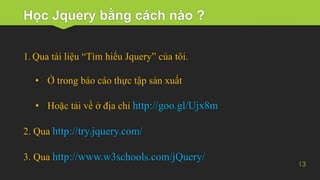 Học Jquery bằng cách nào ?
13
1. Qua tài liệu “Tìm hiểu Jquery” của tôi.
• Ở trong báo cáo thực tập sản xuất
• Hoặc tải về ở địa chỉ http://goo.gl/Ujx8m
2. Qua http://try.jquery.com/
3. Qua http://www.w3schools.com/jQuery/
 
