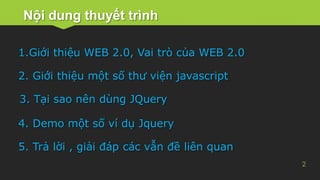 Nội dung thuyết trình
2
1.Giới thiệu WEB 2.0, Vai trò của WEB 2.0
2. Giới thiệu một số thư viện javascript
5. Trả lời , giải đáp các vẫn đề liên quan
3. Tại sao nên dùng JQuery
4. Demo một số ví dụ Jquery
 