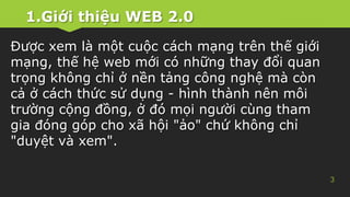 1.Giới thiệu WEB 2.0
3
Được xem là một cuộc cách mạng trên thế giới
mạng, thế hệ web mới có những thay đổi quan
trọng không chỉ ở nền tảng công nghệ mà còn
cả ở cách thức sử dụng - hình thành nên môi
trường cộng đồng, ở đó mọi người cùng tham
gia đóng góp cho xã hội "ảo" chứ không chỉ
"duyệt và xem".
 