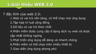 1.Giới thiệu WEB 2.0
4
7 đặc tính của web 2.0:
1.Web có vai trò nền tảng, có thể chạy mọi ứng dụng
2.Tập hợp trí tuệ cộng đồng
3.Dữ liệu có vai trò then chốt
4.Phần mềm được cung cấp ở dạng dịch vụ web và được
cập nhật không ngừng
5.Phát triển ứng dụng dễ dàng và nhanh chóng
6.Phần mềm có thể chạy trên nhiều thiết bị
7.Giao diện ứng dụng phong phú
 