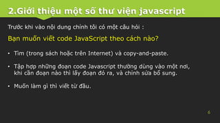 2.Giới thiệu một số thư viện javascript
6
Trước khi vào nội dung chính tôi có một câu hỏi :
Bạn muốn viết code JavaScript theo cách nào?
• Tìm (trong sách hoặc trên Internet) và copy-and-paste.
• Tập hợp những đoạn code Javascript thường dùng vào một nơi,
khi cần đoạn nào thì lấy đoạn đó ra, và chỉnh sửa bổ sung.
• Muốn làm gì thì viết từ đầu.
 