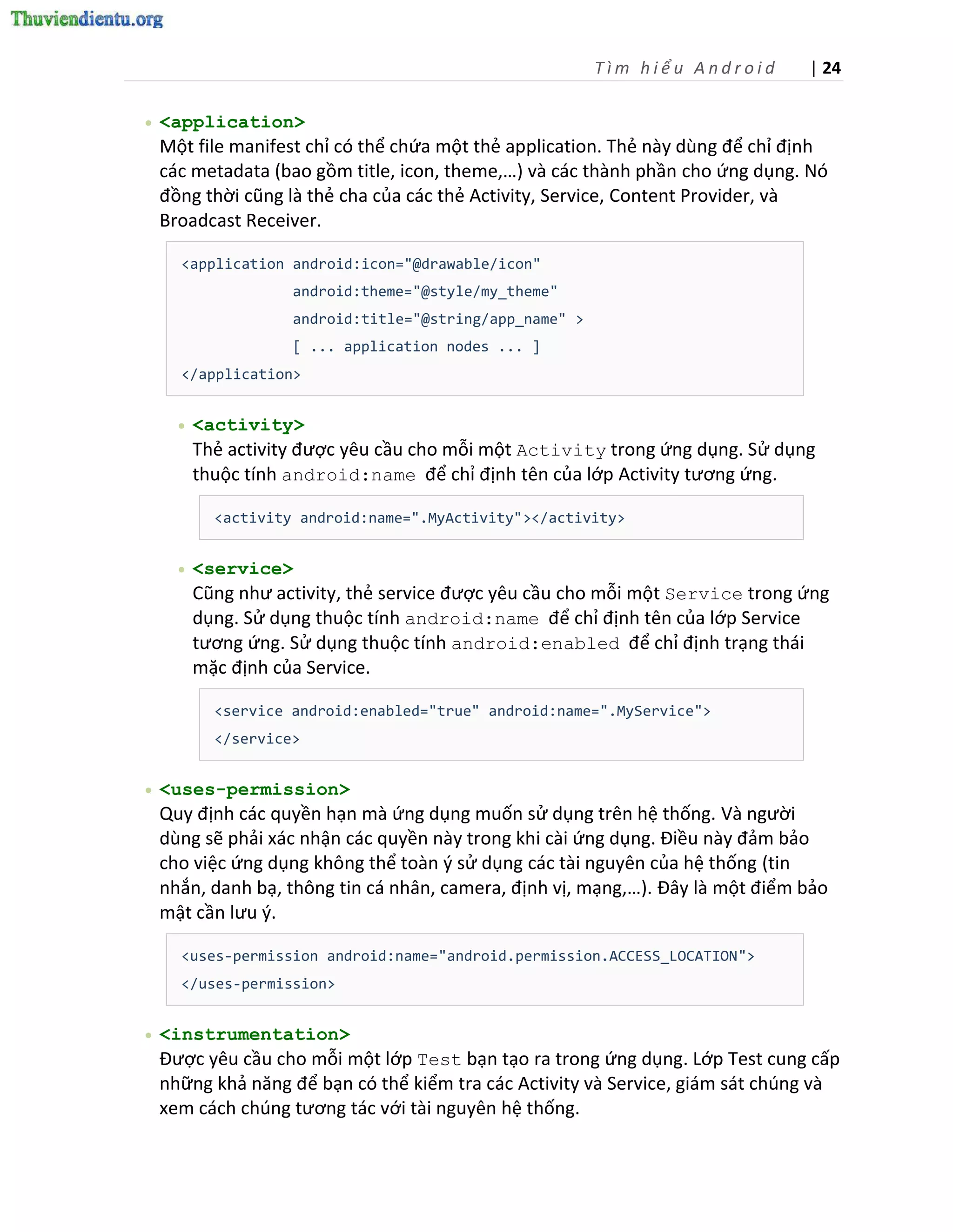 Tìm hiểu Android      | 24

   <application>
    Một file manifest chỉ có thể chứa một thẻ application. Thẻ này dùng để chỉ định
    các metadata (bao gồm title, icon, theme,…) và các thành phần cho ứng dụng. Nó
    đồng thời cũng là thẻ cha của các thẻ Activity, Service, Content Provider, và
    Broadcast Receiver.

      <application android:icon="@drawable/icon"
                     android:theme="@style/my_theme"
                     android:title="@string/app_name" >
                     [ ... application nodes ... ]
      </application>


         <activity>
          Thẻ activity được yêu cầu cho mỗi một Activity trong ứng dụng. Sử dụng
          thuộc tính android:name để chỉ định tên của lớp Activity tương ứng.

            <activity android:name=".MyActivity"></activity>


         <service>
          Cũng như activity, thẻ service được yêu cầu cho mỗi một Service trong ứng
          dụng. Sử dụng thuộc tính android:name để chỉ định tên của lớp Service
          tương ứng. Sử dụng thuộc tính android:enabled để chỉ định trạng thái
          mặc định của Service.

            <service android:enabled="true" android:name=".MyService">
            </service>


   <uses-permission>
    Quy định các quyền hạn mà ứng dụng muốn sử dụng trên hệ thống. Và người
    dùng sẽ phải xác nhận các quyền này trong khi cài ứng dụng. Điều này đảm bảo
    cho việc ứng dụng không thể toàn { sử dụng các tài nguyên của hệ thống (tin
    nhắn, danh bạ, thông tin cá nhân, camera, định vị, mạng,…). Đây là một điểm bảo
    mật cần lưu {.

      <uses-permission android:name="android.permission.ACCESS_LOCATION">
      </uses-permission>


   <instrumentation>
    Được yêu cầu cho mỗi một lớp Test bạn tạo ra trong ứng dụng. Lớp Test cung cấp
    những khả năng để bạn có thể kiểm tra các Activity và Service, giám sát chúng và
    xem cách chúng tương tác với tài nguyên hệ thống.
 