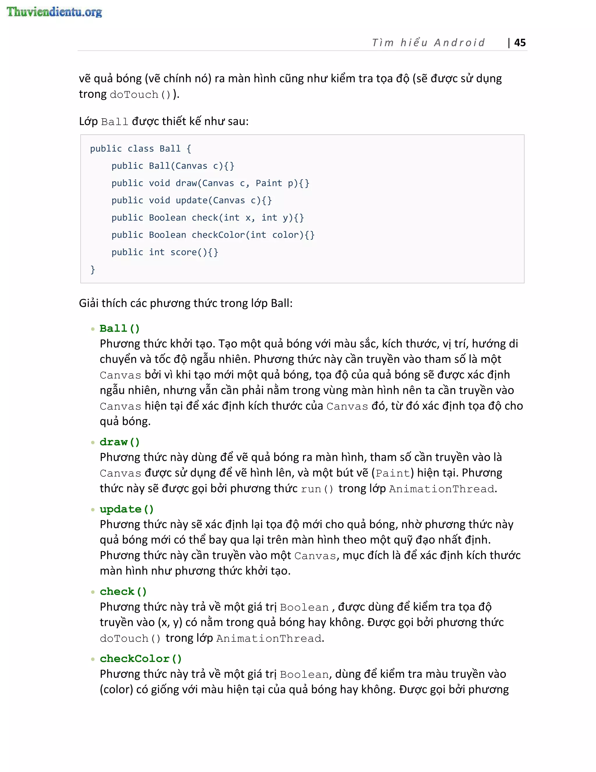 Tìm hiểu Android           | 45


vẽ quả bóng (vẽ chính nó) ra màn hình cũng như kiểm tra tọa độ (sẽ được sử dụng
trong doTouch()).

Lớp Ball được thiết kế như sau:

  public class Ball {
        public Ball(Canvas c){}
        public void draw(Canvas c, Paint p){}
        public void update(Canvas c){}
        public Boolean check(int x, int y){}
        public Boolean checkColor(int color){}
        public int score(){}
  }


Giải thích các phương thức trong lớp Ball:
     Ball()
      Phương thức khởi tạo. Tạo một quả bóng với màu sắc, kích thước, vị trí, hướng di
      chuyển và tốc độ ngẫu nhiên. Phương thức này cần truyền vào tham số là một
      Canvas bởi vì khi tạo mới một quả bóng, tọa độ của quả bóng sẽ được xác định
      ngẫu nhiên, nhưng vẫn cần phải nằm trong vùng màn hình nên ta cần truyền vào
      Canvas hiện tại để xác định kích thước của Canvas đó, từ đó xác định tọa độ cho
      quả bóng.
     draw()
      Phương thức này dùng để vẽ quả bóng ra màn hình, tham số cần truyền vào là
      Canvas được sử dụng để vẽ hình lên, và một bút vẽ (Paint) hiện tại. Phương
      thức này sẽ được gọi bởi phương thức run() trong lớp AnimationThread.
     update()
      Phương thức này sẽ xác định lại tọa độ mới cho quả bóng, nhờ phương thức này
      quả bóng mới có thể bay qua lại trên màn hình theo một quỹ đạo nhất định.
      Phương thức này cần truyền vào một Canvas, mục đích là để xác định kích thước
      màn hình như phương thức khởi tạo.
     check()
      Phương thức này trả về một giá trị Boolean , được dùng để kiểm tra tọa độ
      truyền vào (x, y) có nằm trong quả bóng hay không. Được gọi bởi phương thức
      doTouch() trong lớp AnimationThread.
     checkColor()
      Phương thức này trả về một giá trị Boolean, dùng để kiểm tra màu truyền vào
      (color) có giống với màu hiện tại của quả bóng hay không. Được gọi bởi phương
 