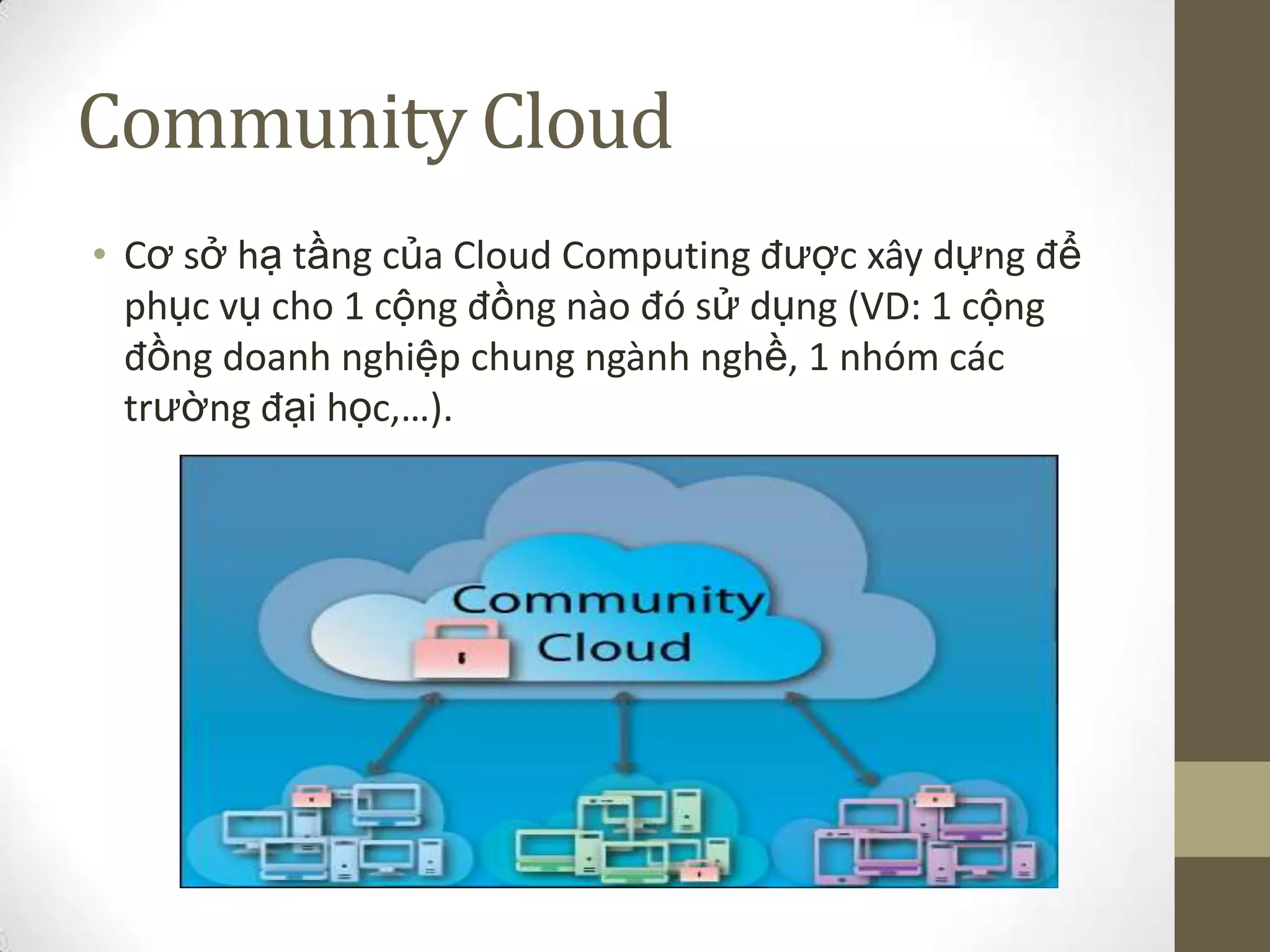 Community Cloud
• Cơ sở hạ tầng của Cloud Computing được xây dựng để
phục vụ cho 1 cộng đồng nào đó sử dụng (VD: 1 cộng
đồng doanh nghiệp chung ngành nghề, 1 nhóm các
trường đại học,…).
 