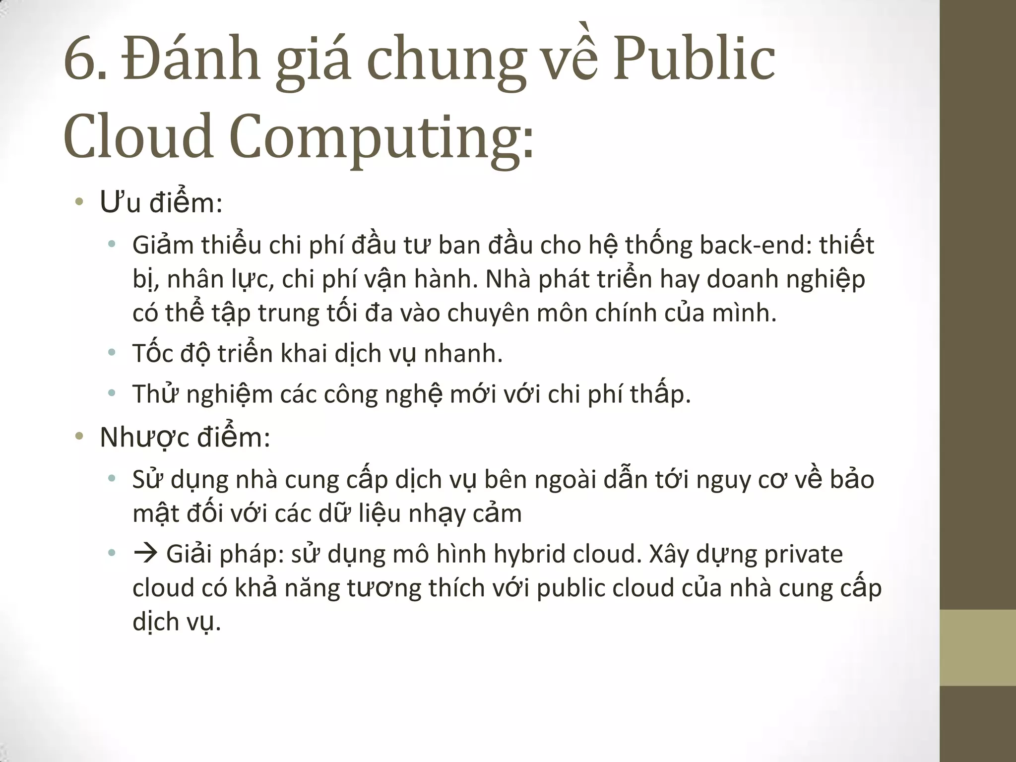 6. Đánh giá chung về Public
Cloud Computing:
• Ưu điểm:
• Giảm thiểu chi phí đầu tư ban đầu cho hệ thống back-end: thiết
bị, nhân lực, chi phí vận hành. Nhà phát triển hay doanh nghiệp
có thể tập trung tối đa vào chuyên môn chính của mình.
• Tốc độ triển khai dịch vụ nhanh.
• Thử nghiệm các công nghệ mới với chi phí thấp.
• Nhược điểm:
• Sử dụng nhà cung cấp dịch vụ bên ngoài dẫn tới nguy cơ về bảo
mật đối với các dữ liệu nhạy cảm
•  Giải pháp: sử dụng mô hình hybrid cloud. Xây dựng private
cloud có khả năng tương thích với public cloud của nhà cung cấp
dịch vụ.
 