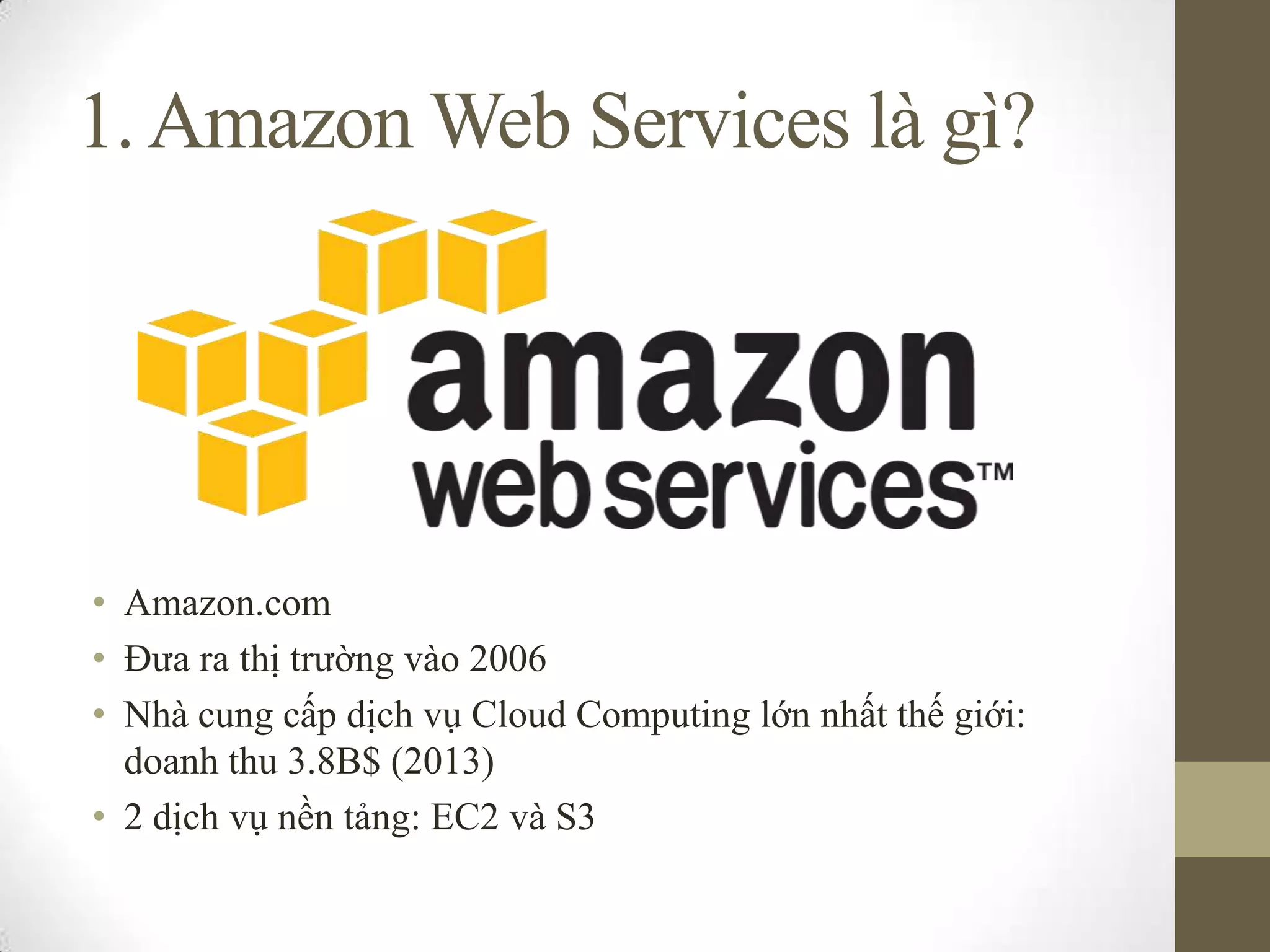 1.Amazon Web Services là gì?
• Amazon.com
• Đưa ra thị trường vào 2006
• Nhà cung cấp dịch vụ Cloud Computing lớn nhất thế giới:
doanh thu 3.8B$ (2013)
• 2 dịch vụ nền tảng: EC2 và S3
 