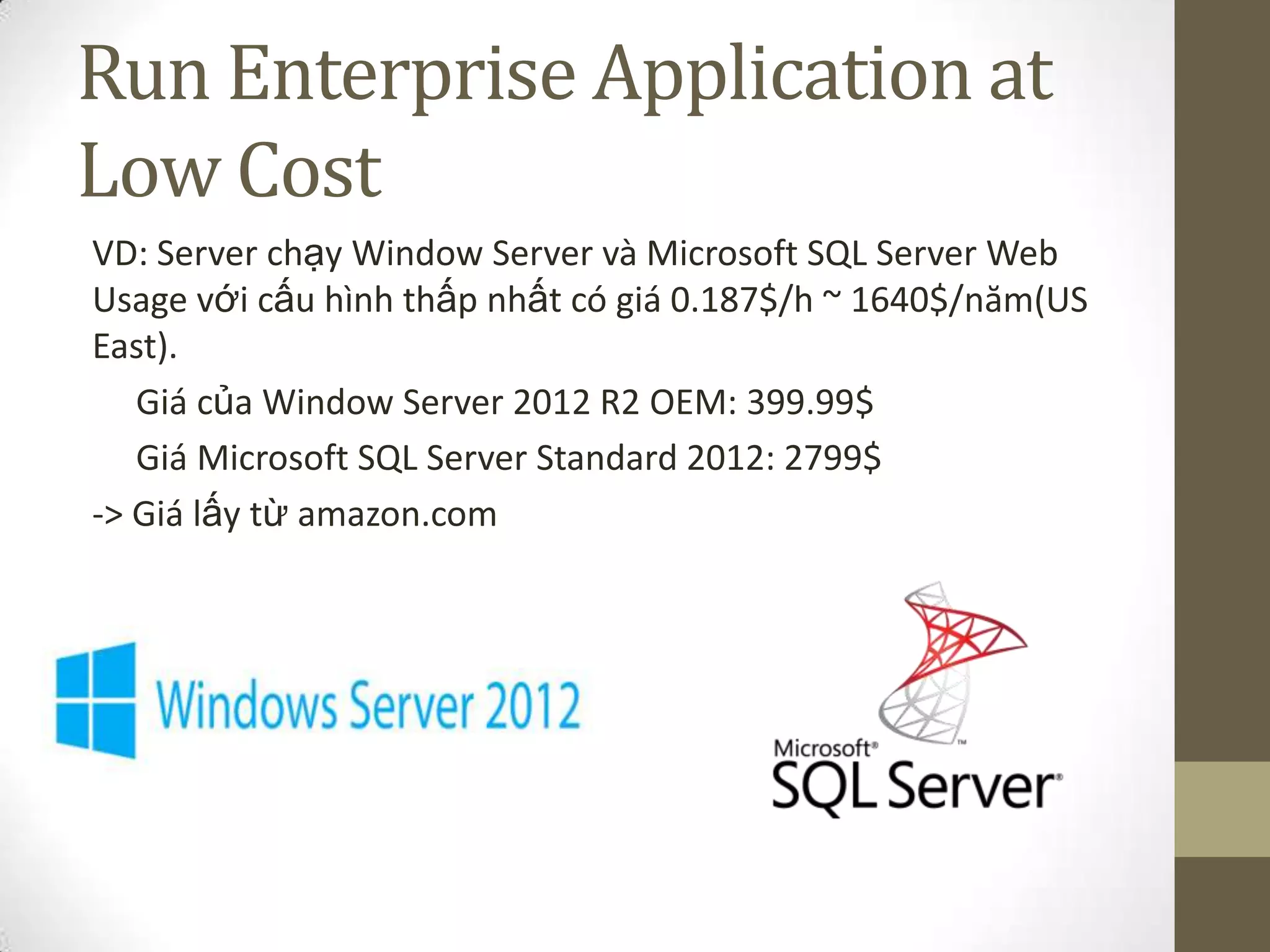 Run Enterprise Application at
Low Cost
VD: Server chạy Window Server và Microsoft SQL Server Web
Usage với cấu hình thấp nhất có giá 0.187$/h ~ 1640$/năm(US
East).
Giá của Window Server 2012 R2 OEM: 399.99$
Giá Microsoft SQL Server Standard 2012: 2799$
-> Giá lấy từ amazon.com
 