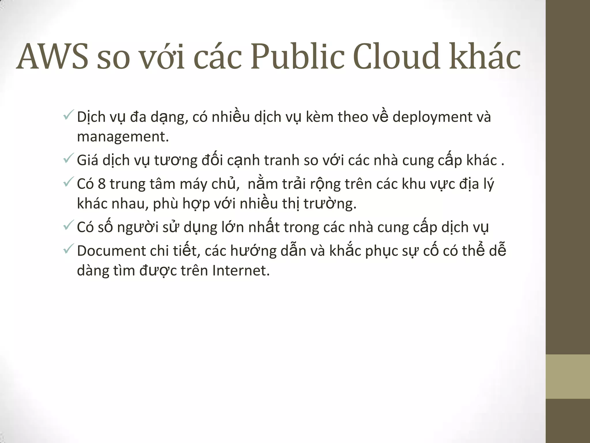AWS so với các Public Cloud khác
Dịch vụ đa dạng, có nhiều dịch vụ kèm theo về deployment và
management.
Giá dịch vụ tương đối cạnh tranh so với các nhà cung cấp khác .
Có 8 trung tâm máy chủ, nằm trải rộng trên các khu vực địa lý
khác nhau, phù hợp với nhiều thị trường.
Có số người sử dụng lớn nhất trong các nhà cung cấp dịch vụ
Document chi tiết, các hướng dẫn và khắc phục sự cố có thể dễ
dàng tìm được trên Internet.
 