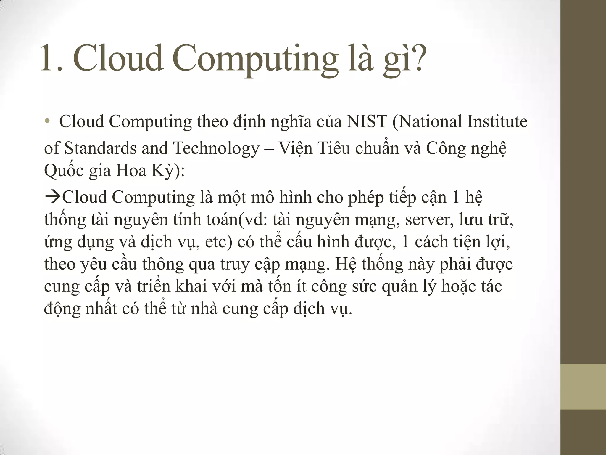 1. Cloud Computing là gì?
• Cloud Computing theo định nghĩa của NIST (National Institute
of Standards and Technology – Viện Tiêu chuẩn và Công nghệ
Quốc gia Hoa Kỳ):
Cloud Computing là một mô hình cho phép tiếp cận 1 hệ
thống tài nguyên tính toán(vd: tài nguyên mạng, server, lưu trữ,
ứng dụng và dịch vụ, etc) có thể cấu hình được, 1 cách tiện lợi,
theo yêu cầu thông qua truy cập mạng. Hệ thống này phải được
cung cấp và triển khai với mà tốn ít công sức quản lý hoặc tác
động nhất có thể từ nhà cung cấp dịch vụ.
 