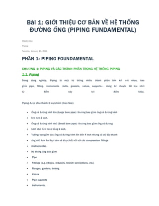 Bài 1: GIỚI THIỆU CƠ BẢN VỀ HỆ THỐNG
ĐƯỜNG ỐNG (PIPING FUNDAMENTAL)
Thành Trần
Piping
Tuesday, January 26, 2016
PHẦN 1: PIPING FOUNDAMENTAL
CHƯƠNG 1: PIPING VÀ CÁC THÀNH PHẦN TRONG HỆ THỐNG PIPING
1.1. Piping
Trong công nghiệp, Piping là một hệ thống nhiều thành phần liên kết với nhau, bao
gồm pipe, fitting, instruments ,bolts, gaskets, valves, supports… dùng để chuyển tải lưu chất
từ điểm này tới điểm khác.
Piping được chia thành 3 loại chính (theo Size):
 Ống có đường kính lớn (Large bore pipe): thường bao gồm ống có đường kính
 lớn hơn 2 inch.
 Ống có đường kính nhỏ (Small bore pipe): thường bao gồm ống có đường
 kính nhỏ hơn hoặc bằng 2 inch.
 Tubing bao gồm các ống có đường kính lên đến 4 inch nhưng có độ dày thành
 ống nhỏ hơn hai loại trên và được kết nối với các compression fittings
 (instruments).
 Hệ thống ống bao gồm:
 Pipe
 Fittings (e.g. elbows, reducers, branch connections, etc.)
 Flanges, gaskets, bolting
 Valves
 Pipe supports
 Instruments.
 