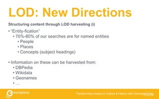 LOD: New Directions
• “Entity-fication”
• 70%-80% of our searches are for named entities
• People
• Places
• Concepts (subject headings)
• Information on these can be harvested from:
• DBPedia
• Wikidata
• Geonames
• …
CC BY-SA
Transforming Access to Culture & History with Connected Data
Structuring content through LOD harvesting (i)
 
