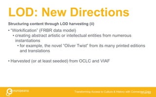 LOD: New Directions
• “Workification” (FRBR data model)
• creating abstract artistic or intellectual entities from numerous
instantiations
• for example, the novel “Oliver Twist” from its many printed editions
and translations
• Harvested (or at least seeded) from OCLC and VIAF
CC BY-SA
Transforming Access to Culture & History with Connected Data
Structuring content through LOD harvesting (ii)
 