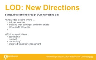 LOD: New Directions
• Knowledge Graphs linking …
• authors to works
• artists to their paintings, and other artists
• concepts to concepts
• …
• Obvious applications
• educational
• research
• “serendipity”
• improved “snacker” engagement
CC BY-SA
Transforming Access to Culture & History with Connected Data
Structuring content through LOD harvesting (iii)
 