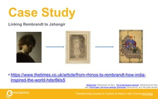 Case Study
CC BY-SA
Transforming Access to Culture & History with Connected Data
Linking Rembrandt to Jahangir
• https://www.thetimes.co.uk/article/from-rhinos-to-rembrandt-how-india-
inspired-the-world-hdsr8kls5
“Self-portrait” (Rembrandt van Rijn), “The Great-Mughal Jahangir” (Rembrandt van Rijn),
and “Prince Salim, the future Jahangir, Enthroned” (Anonymous), all in the public domain.
 