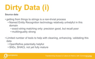 Dirty Data (i)
• getting from things to strings is a non-trivial process
• Named Entity Recognition technology relatively unhelpful in this
domain
• exact-string matching only: precision good, but recall poor
• multilinguality strong
• Limited number of tools to help with cleaning, enhancing, validating this
data
• OpenRefine potentially helpful
• ShEx, SHACL not yet fully mature
CC BY-SA
Transforming Access to Culture & History with Connected Data
Source data
 