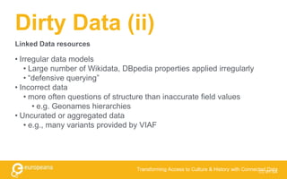 Dirty Data (ii)
• Irregular data models
• Large number of Wikidata, DBpedia properties applied irregularly
• “defensive querying”
• Incorrect data
• more often questions of structure than inaccurate field values
• e.g. Geonames hierarchies
• Uncurated or aggregated data
• e.g., many variants provided by VIAF
CC BY-SA
Transforming Access to Culture & History with Connected Data
Linked Data resources
 