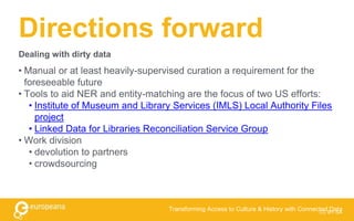 Directions forward
• Manual or at least heavily-supervised curation a requirement for the
foreseeable future
• Tools to aid NER and entity-matching are the focus of two US efforts:
• Institute of Museum and Library Services (IMLS) Local Authority Files
project
• Linked Data for Libraries Reconciliation Service Group
• Work division
• devolution to partners
• crowdsourcing
CC BY-SA
Transforming Access to Culture & History with Connected Data
Dealing with dirty data
 