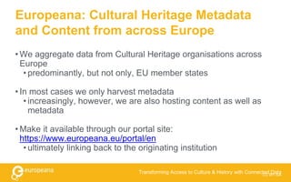 Europeana: Cultural Heritage Metadata
and Content from across Europe
• We aggregate data from Cultural Heritage organisations across
Europe
• predominantly, but not only, EU member states
• In most cases we only harvest metadata
• increasingly, however, we are also hosting content as well as
metadata
• Make it available through our portal site:
https://www.europeana.eu/portal/en
• ultimately linking back to the originating institution
Transforming Access to Culture & History with Connected DataCC BY-SA
 