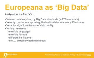 Europeana as ‘Big Data’
• Volume: relatively low, by Big Data standards (< 2TB metadata)
• Velocity: continuous updating, flushed to datastore every 15 minutes
• Veracity: significant issues of data quality
• Variety: immense
• multiple languages
• multiple formats
• different institutions
• etc … extremely heterogeneous
CC BY-SA
Transforming Access to Culture & History with Connected Data
Analysed as the four ‘V’s …
 