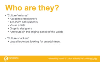 Who are they?
• "Culture Vultures"
• Academic researchers
• Teachers and students
• Visual artists
• Graphic designers
• Amateurs (in the original sense of the word)
• "Culture snackers”
• casual browsers looking for entertainment
CC BY-SA
Transforming Access to Culture & History with Connected Data
 